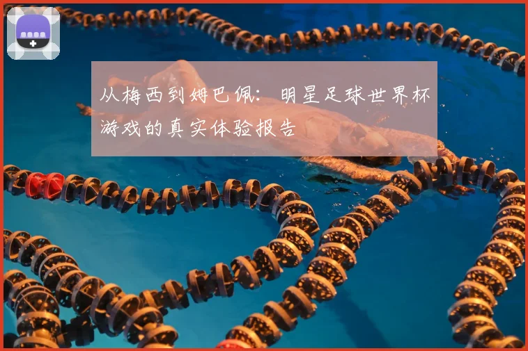 从梅西到姆巴佩：明星足球世界杯游戏的真实体验报告