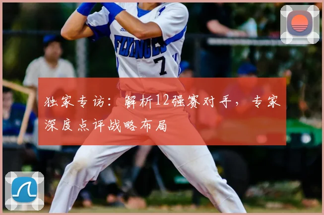 独家专访：解析12强赛对手，专家深度点评战略布局