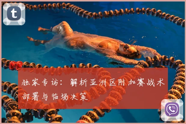 独家专访：解析亚洲区附加赛战术部署与临场决策