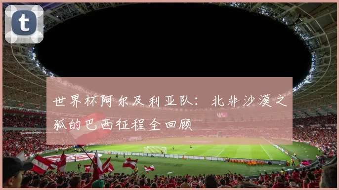 世界杯阿尔及利亚队:北非沙漠之狐的巴西征程全回顾