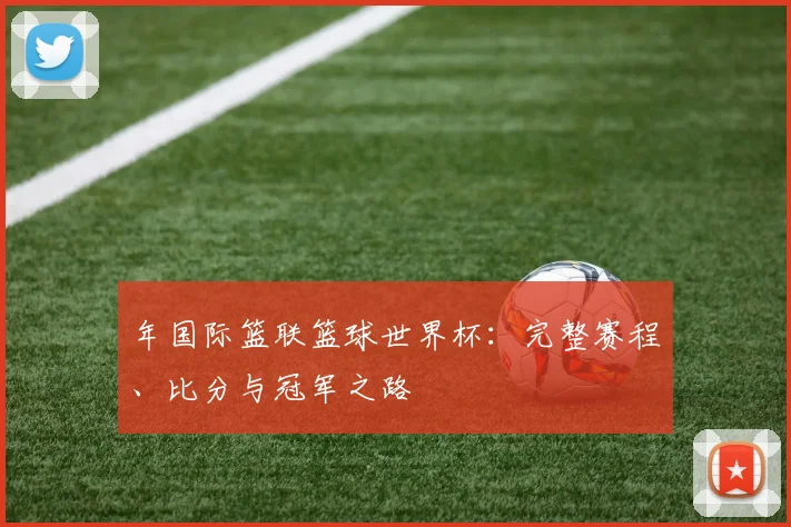 年国际篮联篮球世界杯：完整赛程、比分与冠军之路