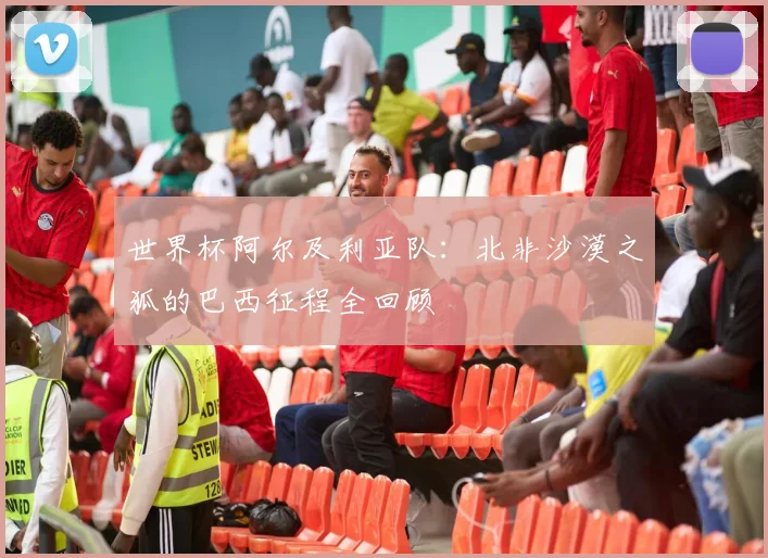 世界杯阿尔及利亚队:北非沙漠之狐的巴西征程全回顾