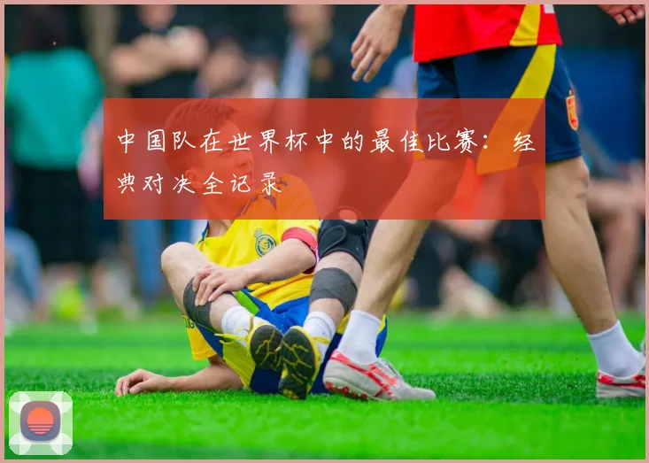 中国队在世界杯中的最佳比赛：经典对决全记录