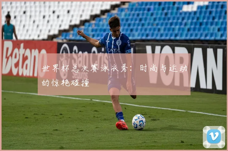 世界杯总决赛泳衣秀：时尚与运动的惊艳碰撞