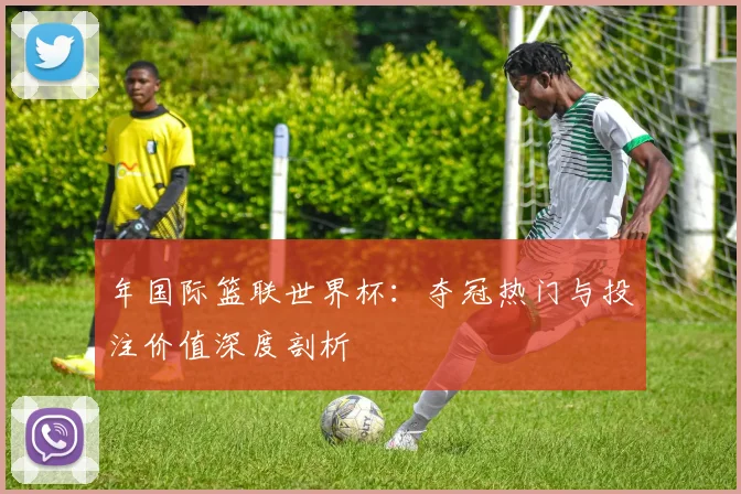 年国际篮联世界杯：夺冠热门与投注价值深度剖析