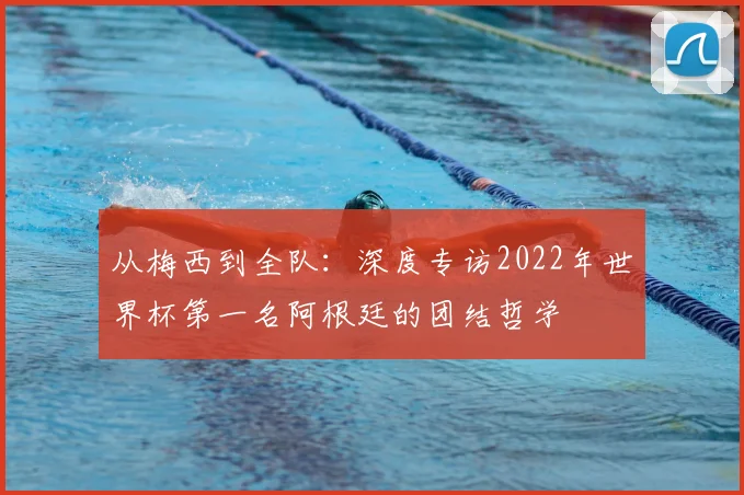 从梅西到全队：深度专访2022年世界杯第一名阿根廷的团结哲学