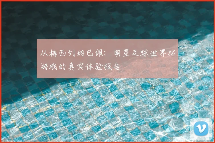 从梅西到姆巴佩：明星足球世界杯游戏的真实体验报告