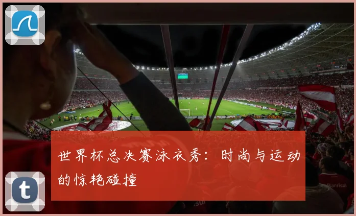世界杯总决赛泳衣秀：时尚与运动的惊艳碰撞