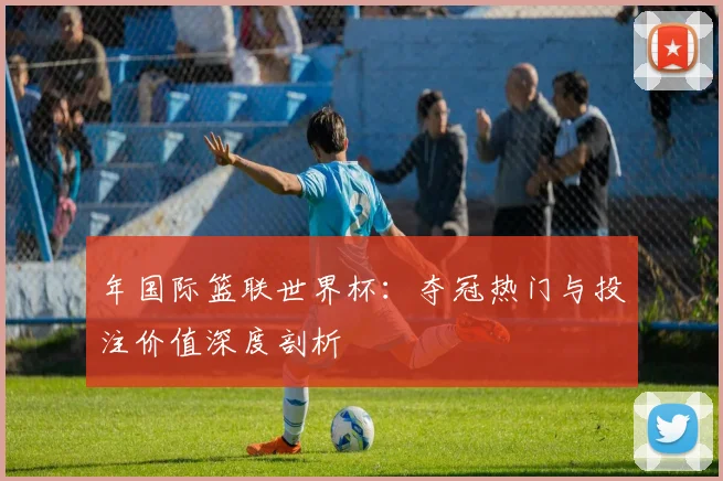 年国际篮联世界杯：夺冠热门与投注价值深度剖析