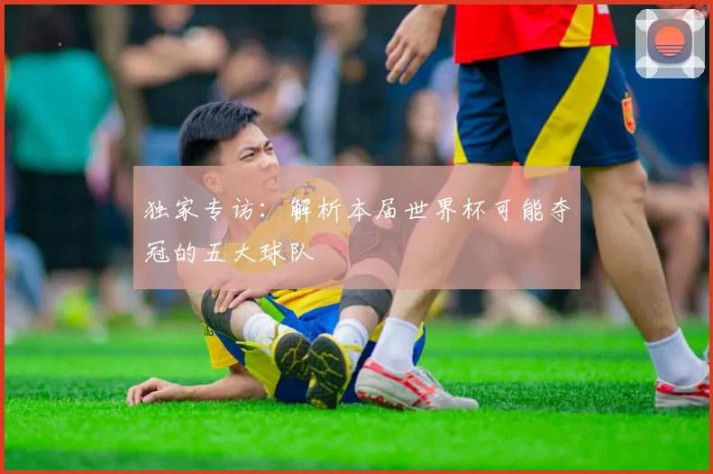 独家专访：解析本届世界杯可能夺冠的五大球队