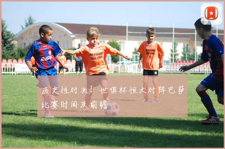 历史性对决！世俱杯恒大对阵巴萨比赛时间及前瞻
