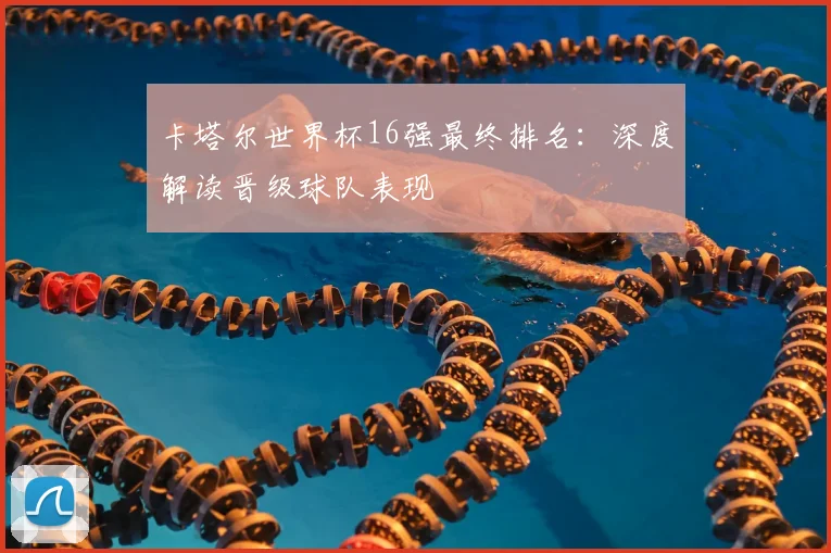 卡塔尔世界杯16强最终排名:深度解读晋级球队表现