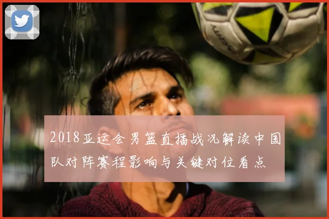 2018亚运会男篮直播战况解读中国队对阵赛程影响与关键对位看点