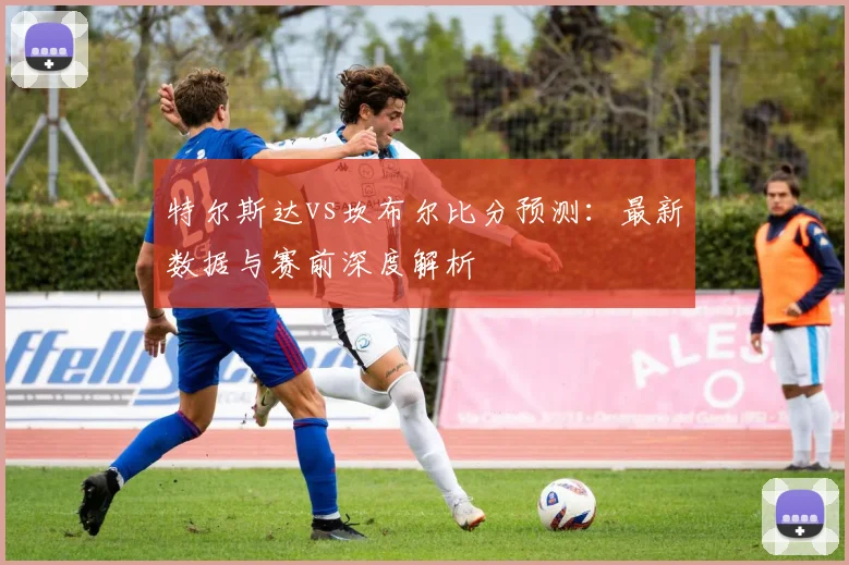 特尔斯达vs坎布尔比分预测：最新数据与赛前深度解析