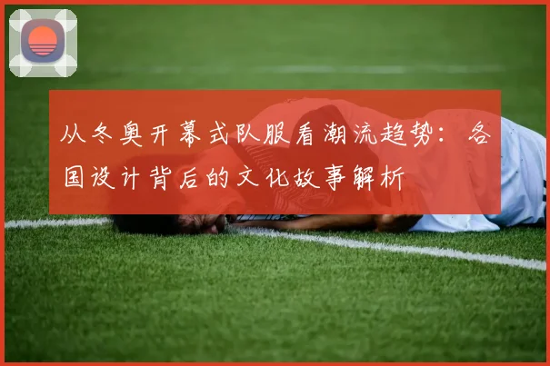 从冬奥开幕式队服看潮流趋势：各国设计背后的文化故事解析