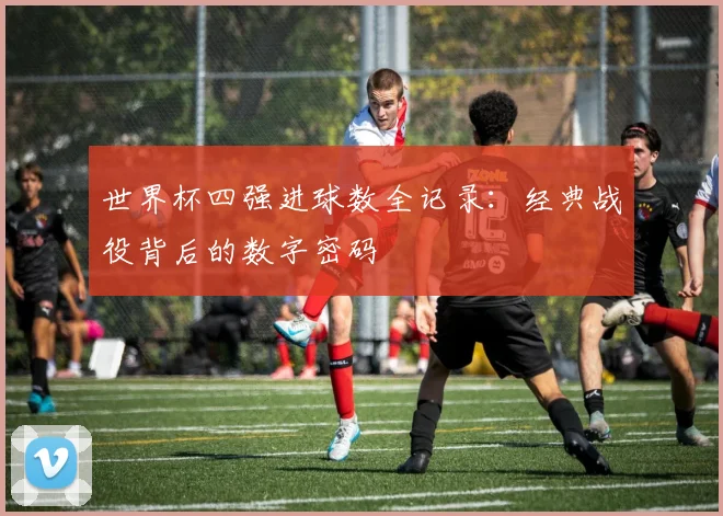世界杯四强进球数全记录：经典战役背后的数字密码
