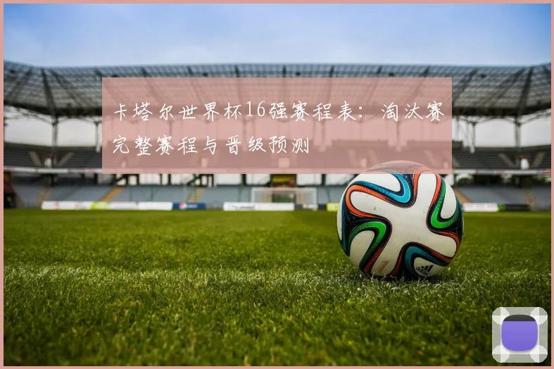 卡塔尔世界杯16强赛程表:淘汰赛完整赛程与晋级预测