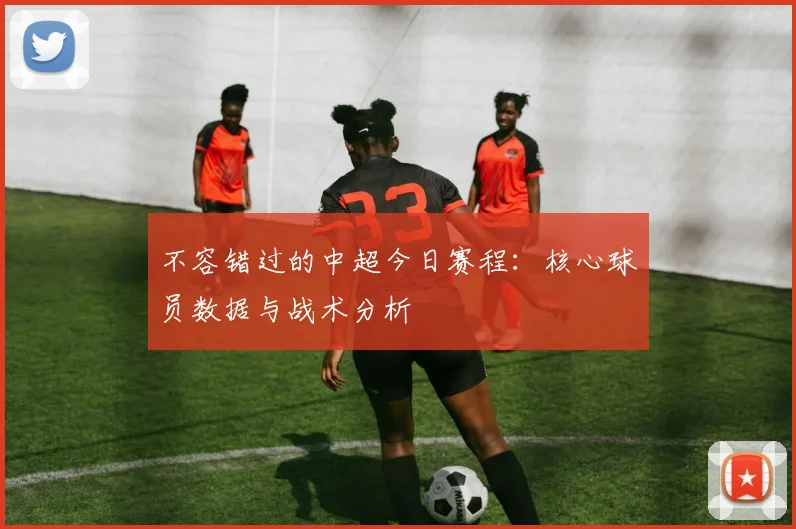 不容错过的中超今日赛程：核心球员数据与战术分析