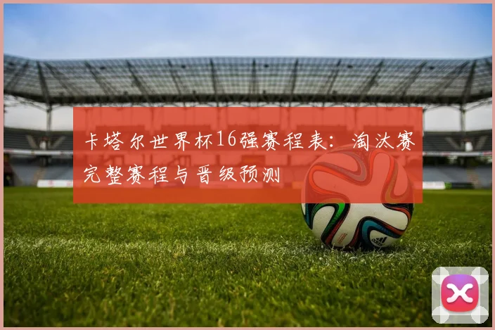 卡塔尔世界杯16强赛程表:淘汰赛完整赛程与晋级预测