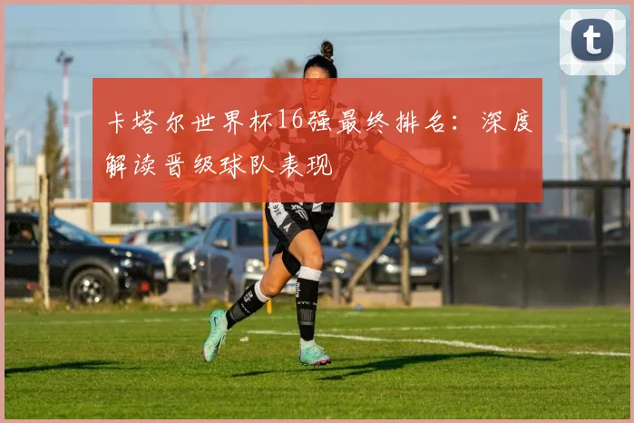 卡塔尔世界杯16强最终排名:深度解读晋级球队表现