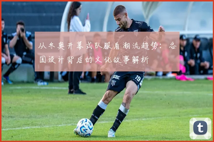 从冬奥开幕式队服看潮流趋势：各国设计背后的文化故事解析