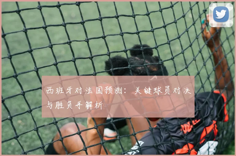 西班牙对法国预测：关键球员对决与胜负手解析