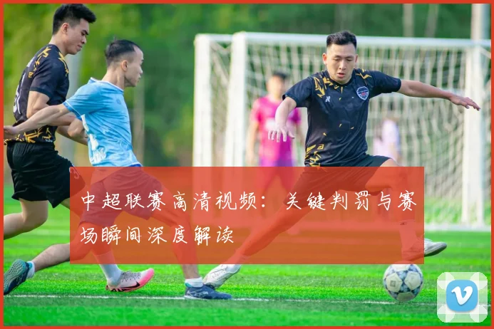 中超联赛高清视频:关键判罚与赛场瞬间深度解读