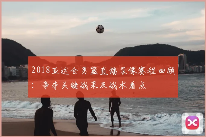 2018亚运会男篮直播录像赛程回顾：争夺关键战果及战术看点