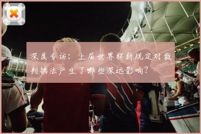 深度专访：上届世界杯新规定对裁判执法产生了哪些深远影响？