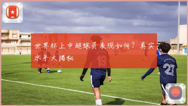 世界杯上中超球员表现如何？真实水平大揭秘
