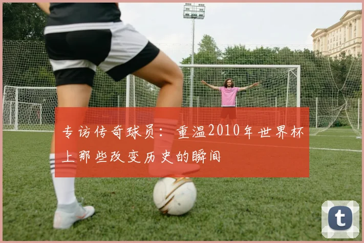 专访传奇球员：重温2010年世界杯上那些改变历史的瞬间