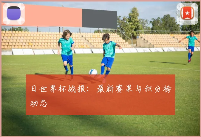 日世界杯战报：最新赛果与积分榜动态