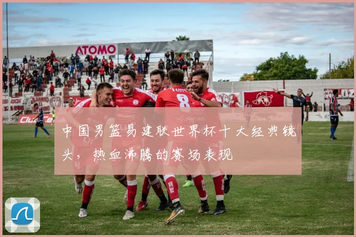 中国男篮易建联世界杯十大经典镜头，热血沸腾的赛场表现